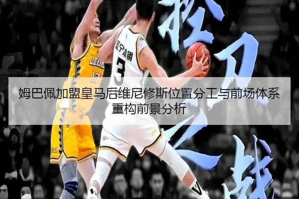 姆巴佩加盟皇马后维尼修斯位置分工与前场体系重构前景分析 - kaiyun