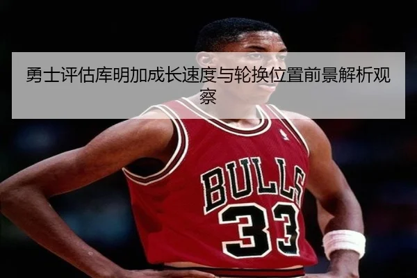 勇士评估库明加成长速度与轮换位置前景解析观察 - kaiyun