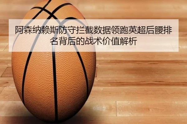 阿森纳赖斯防守拦截数据领跑英超后腰排名背后的战术价值解析