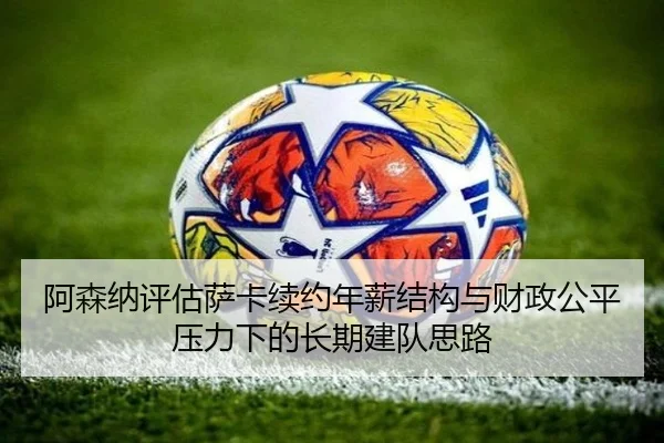 阿森纳评估萨卡续约年薪结构与财政公平压力下的长期建队思路