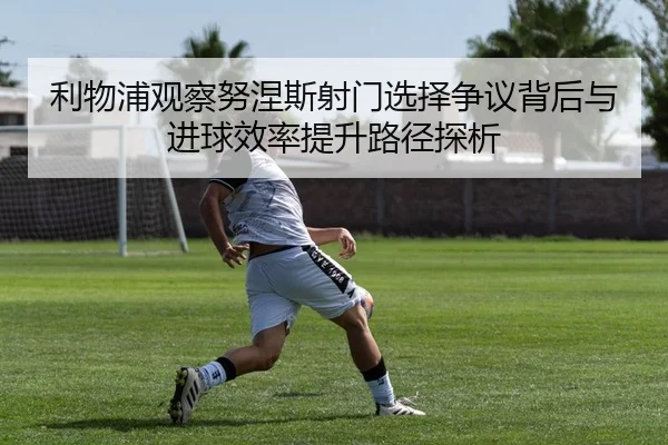 利物浦观察努涅斯射门选择争议背后与进球效率提升路径探析 - kaiyun