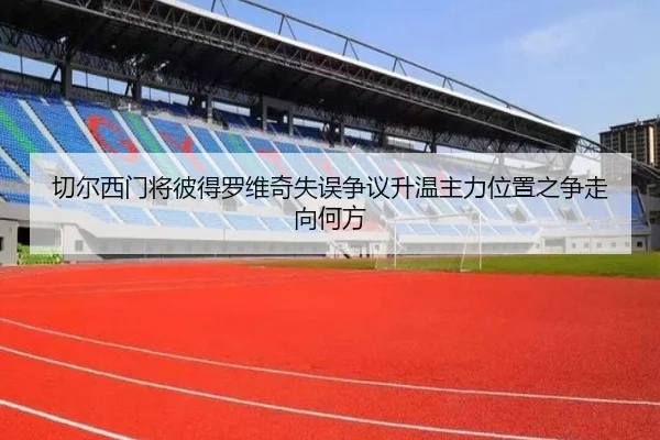 切尔西门将彼得罗维奇失误争议升温主力位置之争走向何方 - kaiyun
