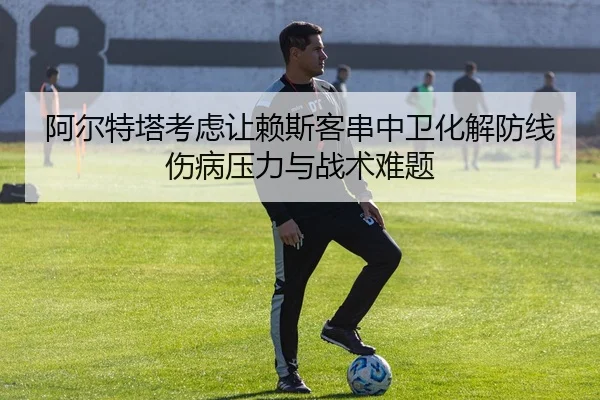 阿尔特塔考虑让赖斯客串中卫化解防线伤病压力与战术难题