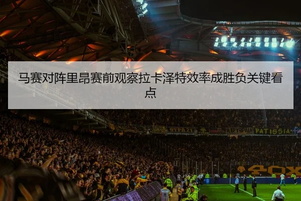 马赛对阵里昂赛前观察拉卡泽特效率成胜负关键看点 - kaiyun